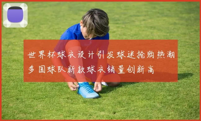 世界杯球衣设计引发球迷抢购热潮多国球队新款球衣销量创新高