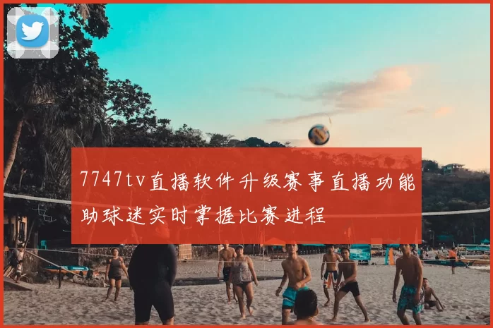 7747tv直播软件升级赛事直播功能助球迷实时掌握比赛进程