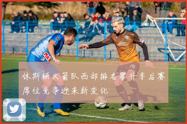 休斯顿火箭队西部排名攀升季后赛席位竞争迎来新变化