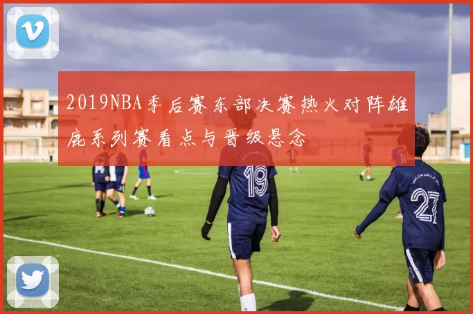 2019NBA季后赛东部决赛热火对阵雄鹿系列赛看点与晋级悬念