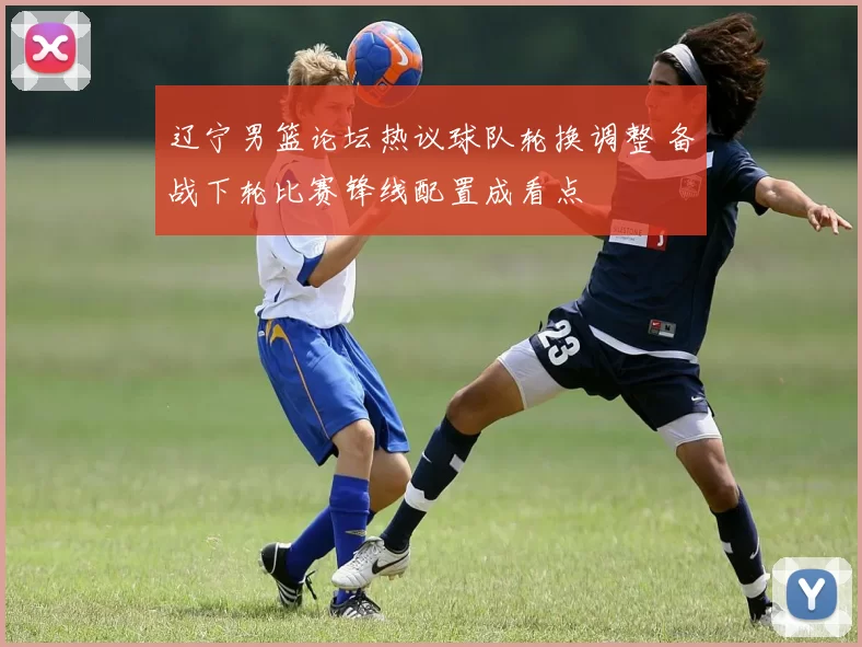 辽宁男篮论坛热议球队轮换调整 备战下轮比赛锋线配置成看点