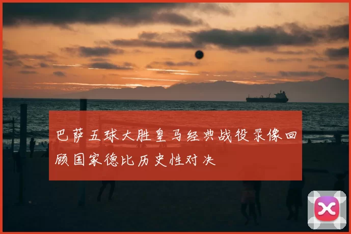 巴萨五球大胜皇马经典战役录像回顾国家德比历史性对决