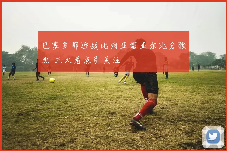 巴塞罗那迎战比利亚雷亚尔比分预测 三大看点引关注