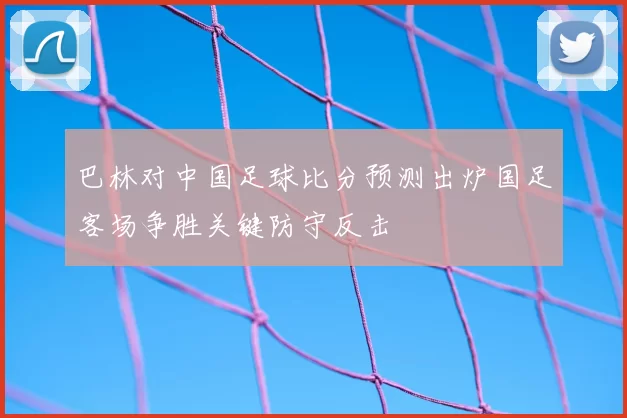 巴林对中国足球比分预测出炉国足客场争胜关键防守反击