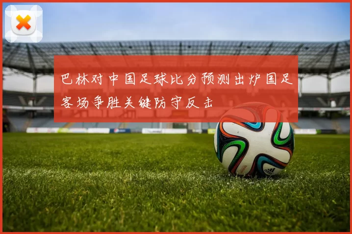 巴林对中国足球比分预测出炉国足客场争胜关键防守反击