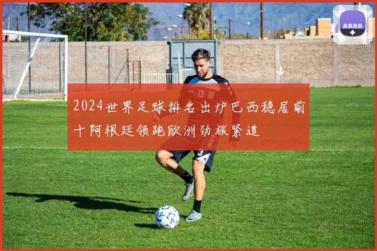 2024世界足球排名出炉巴西稳居前十阿根廷领跑欧洲劲旅紧追