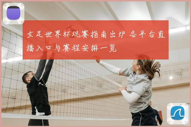 女足世界杯观赛指南出炉 各平台直播入口与赛程安排一览