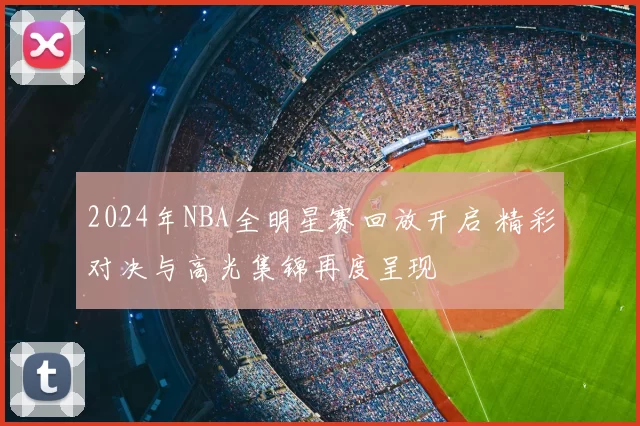2024年NBA全明星赛回放开启 精彩对决与高光集锦再度呈现