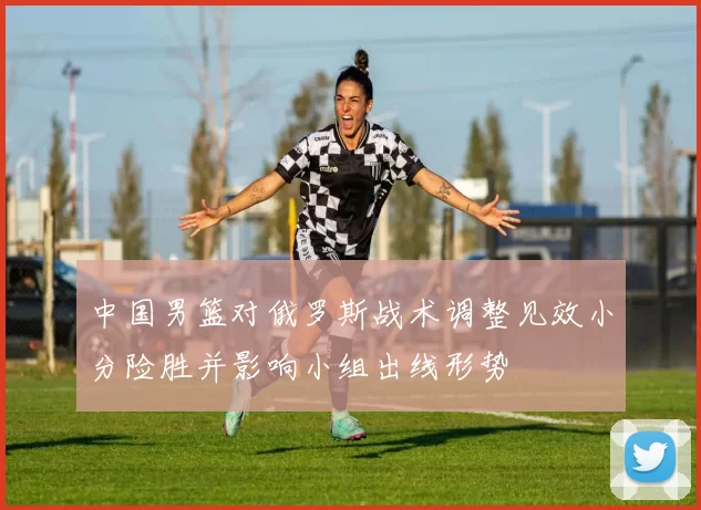 中国男篮对俄罗斯战术调整见效小分险胜并影响小组出线形势