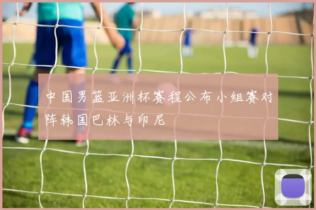 中国男篮亚洲杯赛程公布小组赛对阵韩国巴林与印尼