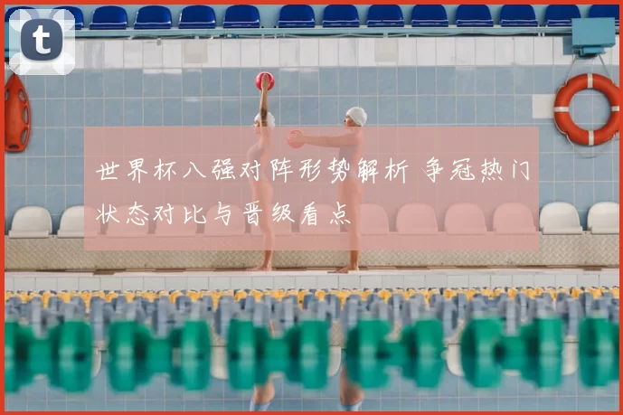 世界杯八强对阵形势解析 争冠热门状态对比与晋级看点