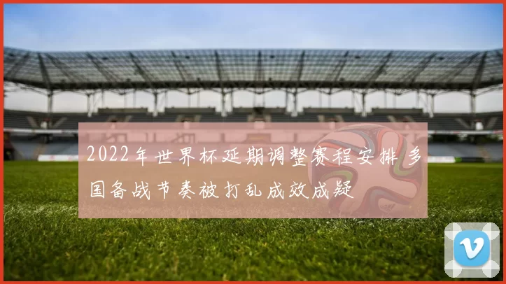 2022年世界杯延期调整赛程安排 多国备战节奏被打乱成效成疑