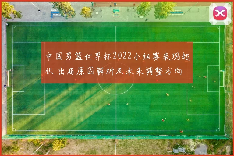 中国男篮世界杯2022小组赛表现起伏 出局原因解析及未来调整方向