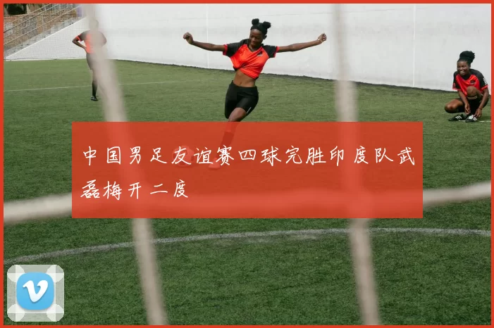 中国男足友谊赛四球完胜印度队武磊梅开二度