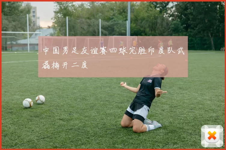 中国男足友谊赛四球完胜印度队武磊梅开二度