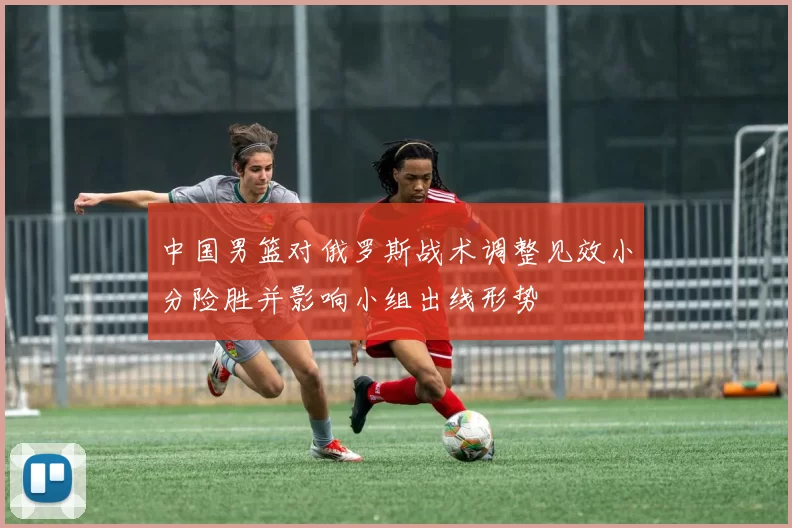 中国男篮对俄罗斯战术调整见效小分险胜并影响小组出线形势