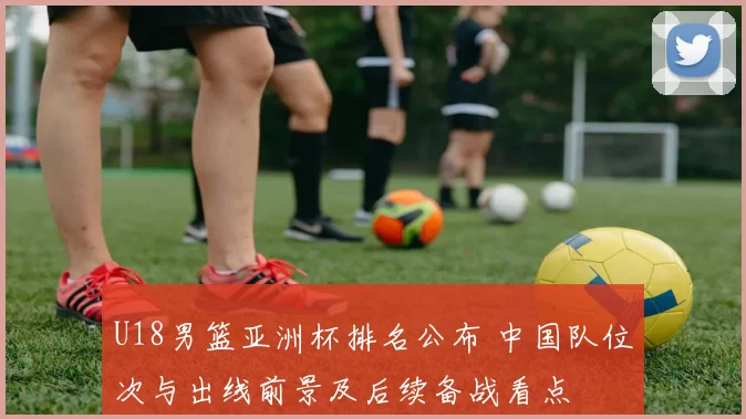 U18男篮亚洲杯排名公布 中国队位次与出线前景及后续备战看点