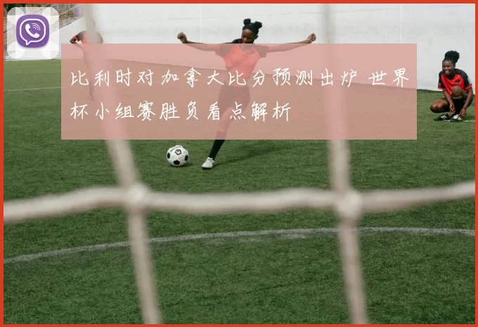 比利时对加拿大比分预测出炉 世界杯小组赛胜负看点解析