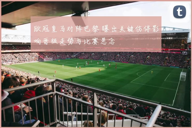 欧冠皇马对阵巴黎 曝出关键伤停影响晋级走势与比赛悬念