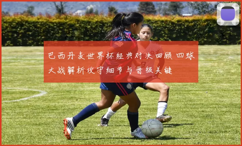 巴西丹麦世界杯经典对决回顾 四球大战解析攻守细节与晋级关键