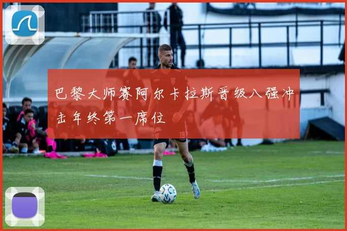 巴黎大师赛阿尔卡拉斯晋级八强冲击年终第一席位