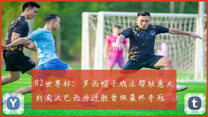 82世界杯：罗西帽子戏法帮助意大利淘汰巴西并连胜晋级最终夺冠