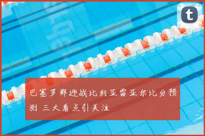 巴塞罗那迎战比利亚雷亚尔比分预测 三大看点引关注