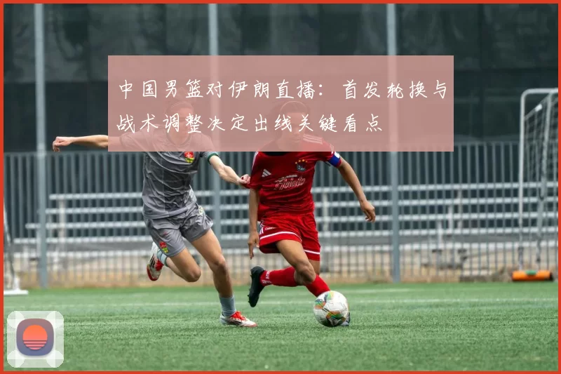 中国男篮对伊朗直播:首发轮换与战术调整决定出线关键看点
