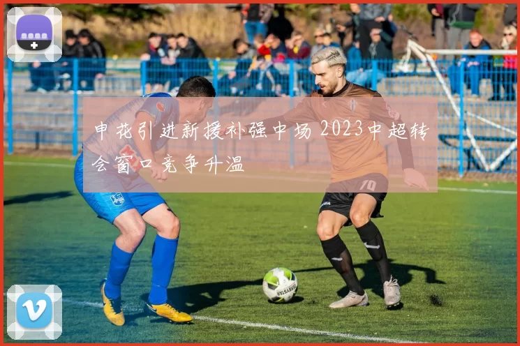 申花引进新援补强中场 2023中超转会窗口竞争升温