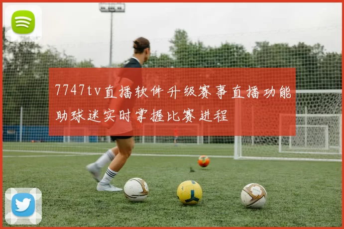 7747tv直播软件升级赛事直播功能助球迷实时掌握比赛进程