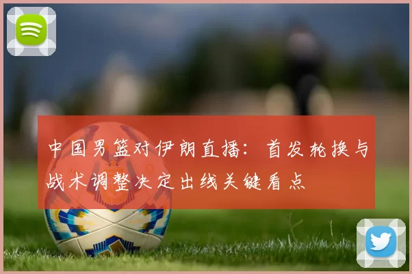 中国男篮对伊朗直播:首发轮换与战术调整决定出线关键看点