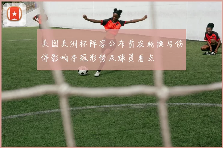 美国美洲杯阵容公布首发轮换与伤停影响夺冠形势及球员看点