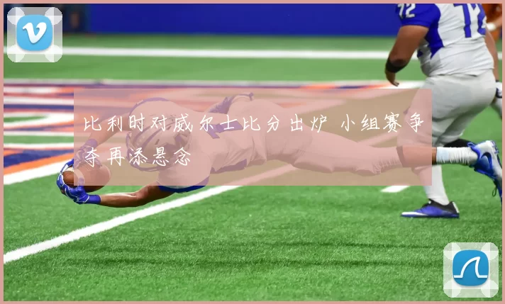 比利时对威尔士比分出炉 小组赛争夺再添悬念