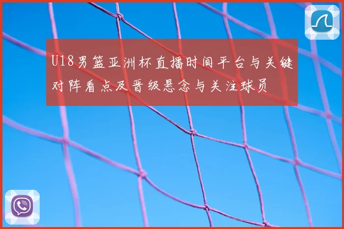 U18男篮亚洲杯直播时间平台与关键对阵看点及晋级悬念与关注球员