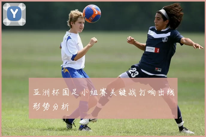 亚洲杯国足小组赛关键战打响出线形势分析