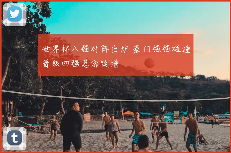 世界杯八强对阵出炉 豪门强强碰撞晋级四强悬念陡增