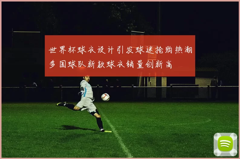 世界杯球衣设计引发球迷抢购热潮多国球队新款球衣销量创新高