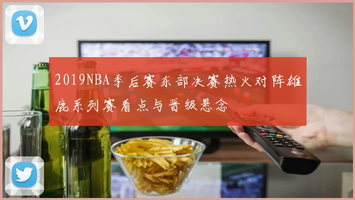 2019NBA季后赛东部决赛热火对阵雄鹿系列赛看点与晋级悬念