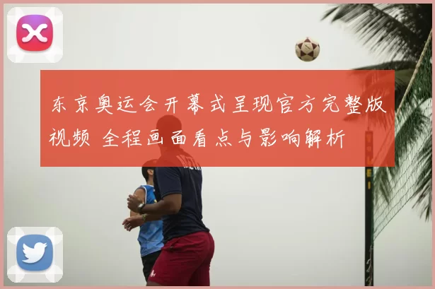 东京奥运会开幕式呈现官方完整版视频 全程画面看点与影响解析