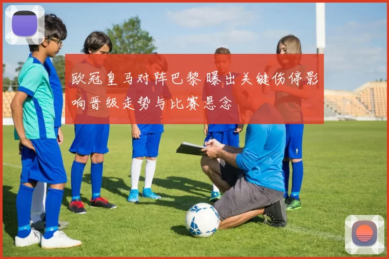 欧冠皇马对阵巴黎 曝出关键伤停影响晋级走势与比赛悬念