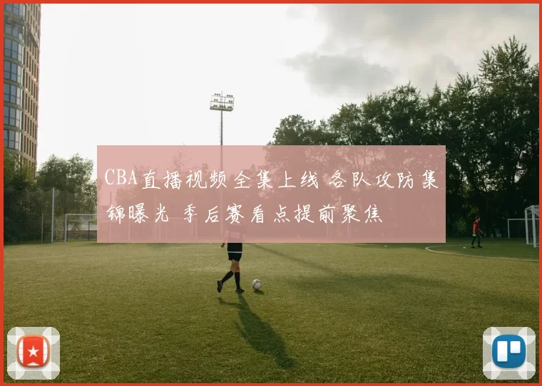 CBA直播视频全集上线 各队攻防集锦曝光 季后赛看点提前聚焦