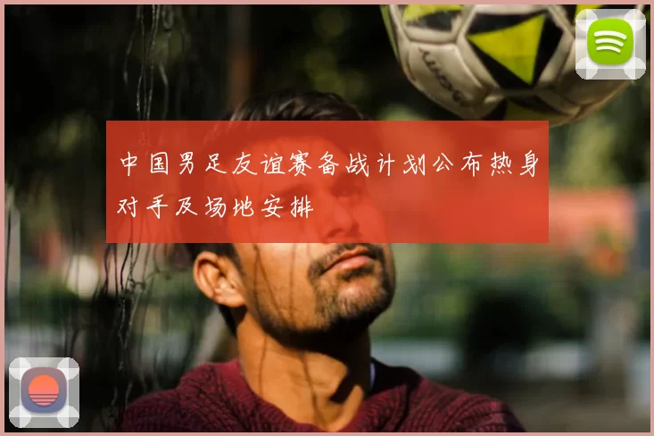 中国男足友谊赛备战计划公布热身对手及场地安排