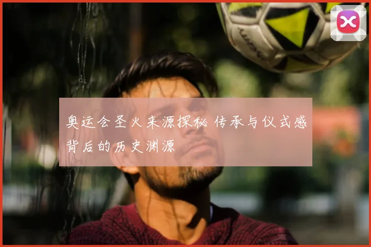 奥运会圣火来源探秘 传承与仪式感背后的历史渊源