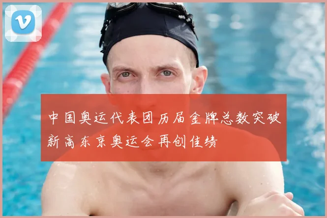 中国奥运代表团历届金牌总数突破新高东京奥运会再创佳绩