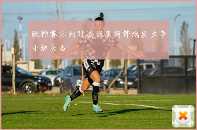 欧预赛比利时战俄罗斯锋线发力争小组头名