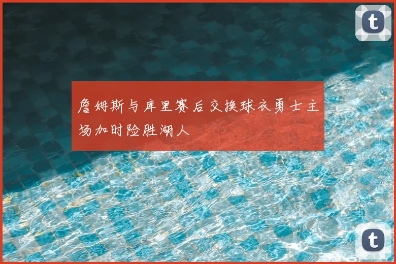 詹姆斯与库里赛后交换球衣勇士主场加时险胜湖人